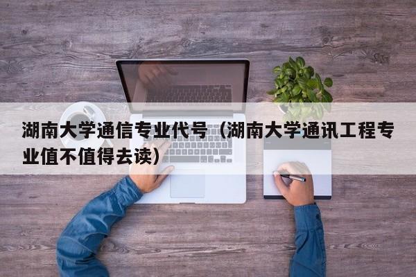 湖南大学通信专业代号（湖南大学通讯工程专业值不值得去读）
