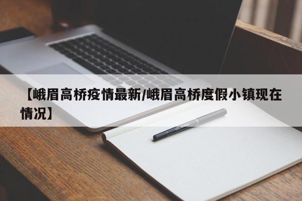 【峨眉高桥疫情最新/峨眉高桥度假小镇现在情况】