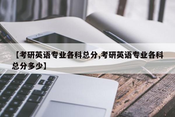 【考研英语专业各科总分,考研英语专业各科总分多少】