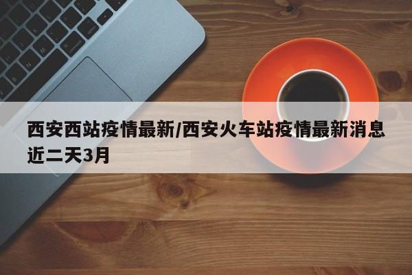 西安西站疫情最新/西安火车站疫情最新消息近二天3月