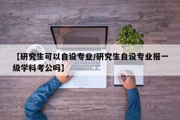 【研究生可以自设专业/研究生自设专业报一级学科考公吗】