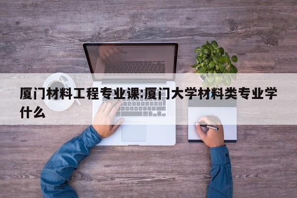 厦门材料工程专业课:厦门大学材料类专业学什么