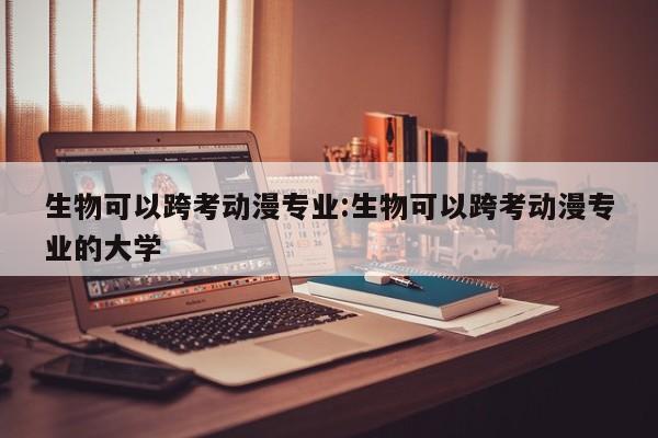 生物可以跨考动漫专业:生物可以跨考动漫专业的大学