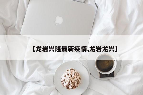 【龙岩兴隆最新疫情,龙岩龙兴】