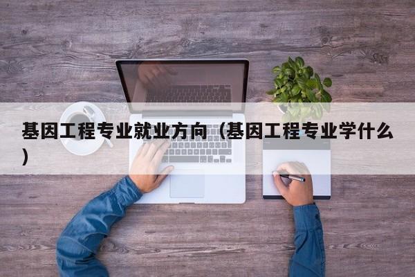 基因工程专业就业方向（基因工程专业学什么）