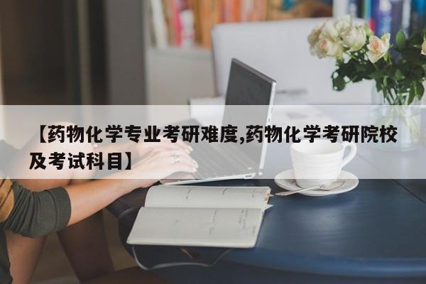 【药物化学专业考研难度,药物化学考研院校及考试科目】