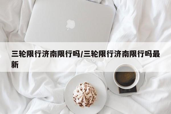 三轮限行济南限行吗/三轮限行济南限行吗最新