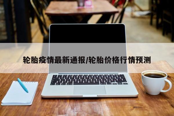 轮胎疫情最新通报/轮胎价格行情预测