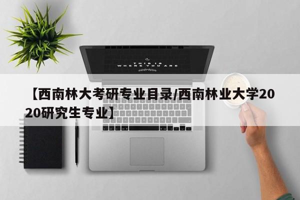 【西南林大考研专业目录/西南林业大学2020研究生专业】