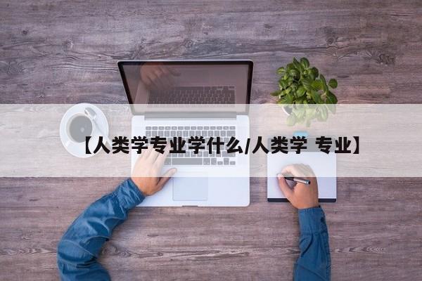 【人类学专业学什么/人类学 专业】