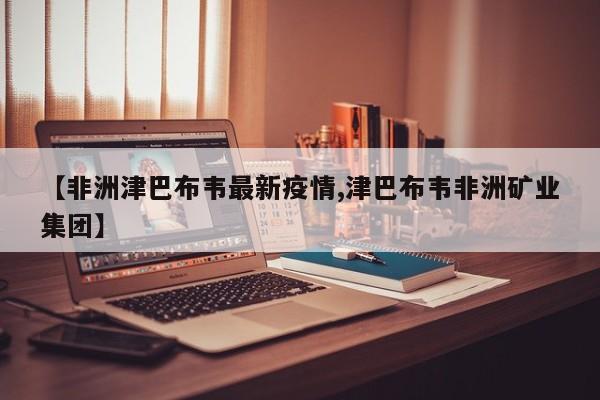 【非洲津巴布韦最新疫情,津巴布韦非洲矿业集团】