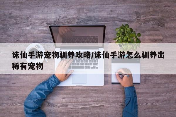 诛仙手游宠物驯养攻略/诛仙手游怎么驯养出稀有宠物