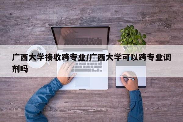 广西大学接收跨专业/广西大学可以跨专业调剂吗