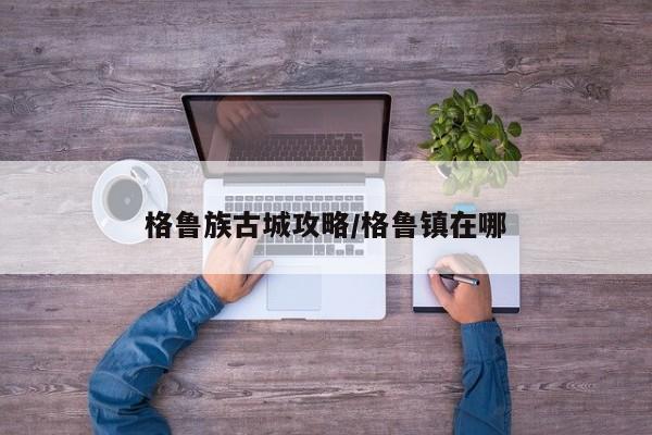 格鲁族古城攻略/格鲁镇在哪