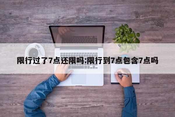 限行过了7点还限吗:限行到7点包含7点吗