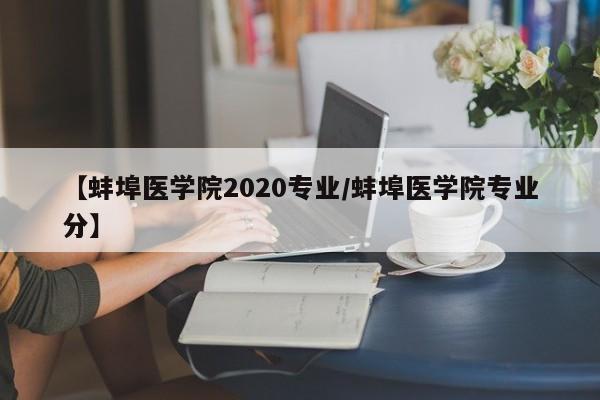【蚌埠医学院2020专业/蚌埠医学院专业分】