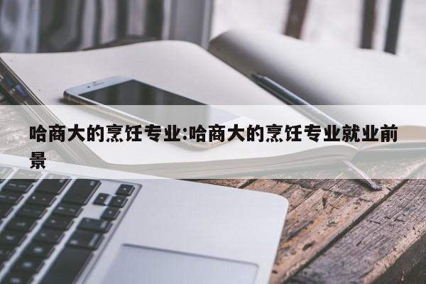 哈商大的烹饪专业:哈商大的烹饪专业就业前景