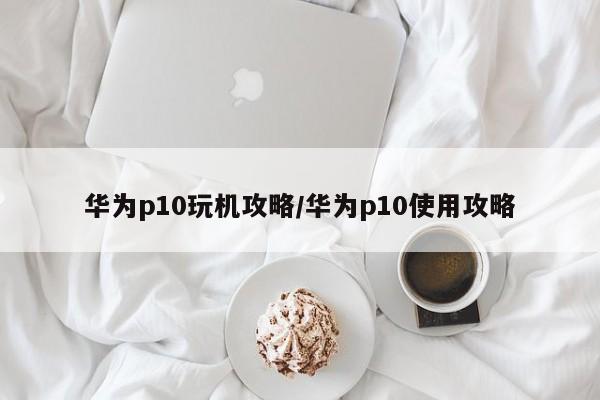 华为p10玩机攻略/华为p10使用攻略