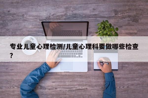 专业儿童心理检测/儿童心理科要做哪些检查?