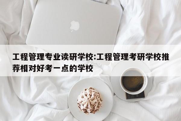 工程管理专业读研学校:工程管理考研学校推荐相对好考一点的学校