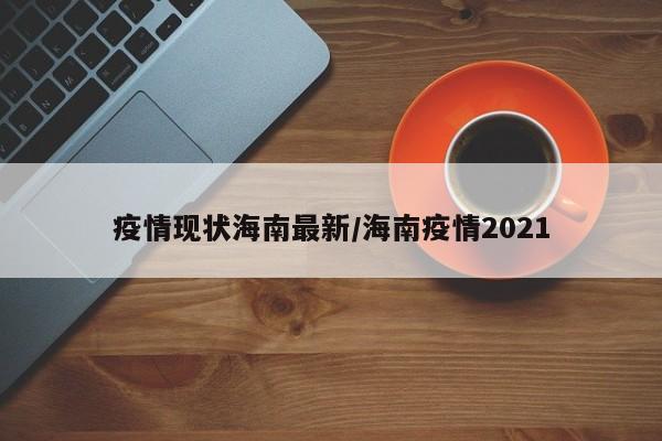 疫情现状海南最新/海南疫情2021