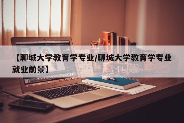 【聊城大学教育学专业/聊城大学教育学专业就业前景】