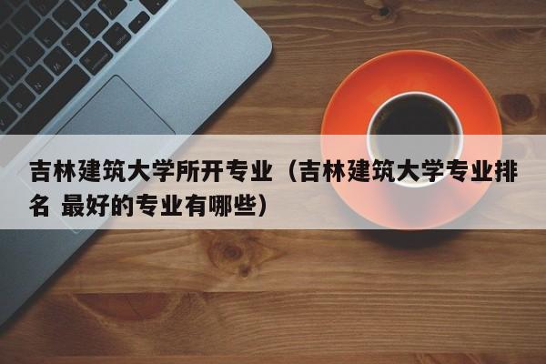 吉林建筑大学所开专业（吉林建筑大学专业排名 最好的专业有哪些）