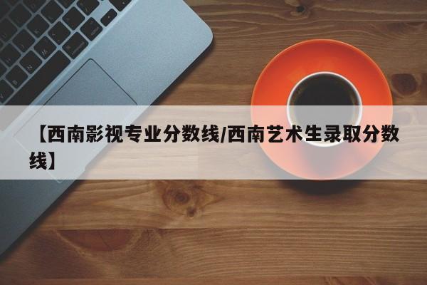【西南影视专业分数线/西南艺术生录取分数线】