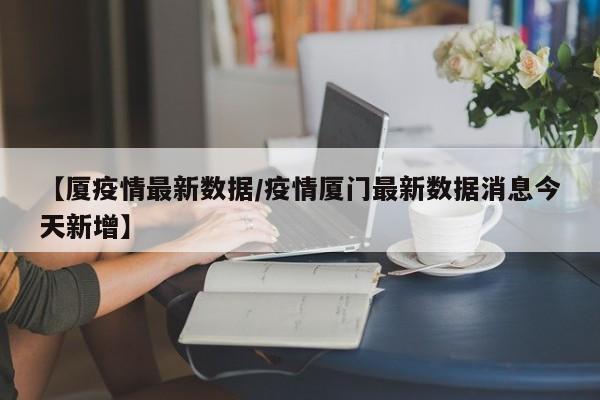 【厦疫情最新数据/疫情厦门最新数据消息今天新增】