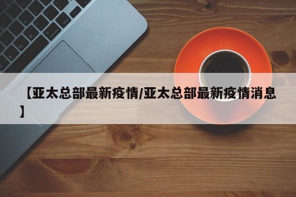 【亚太总部最新疫情/亚太总部最新疫情消息】