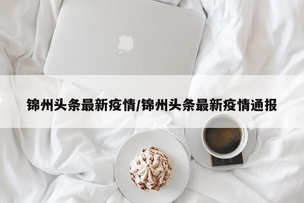 锦州头条最新疫情/锦州头条最新疫情通报