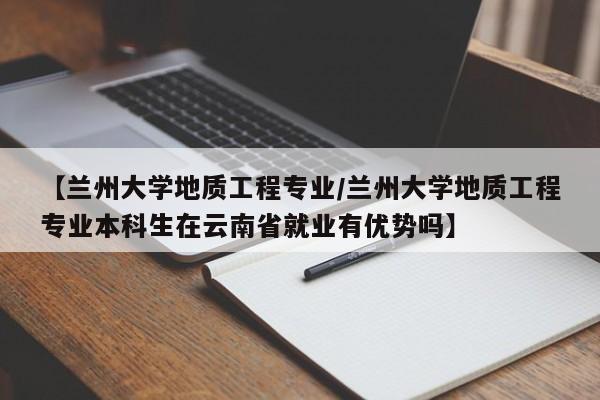 【兰州大学地质工程专业/兰州大学地质工程专业本科生在云南省就业有优势吗】