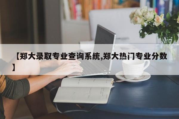【郑大录取专业查询系统,郑大热门专业分数】