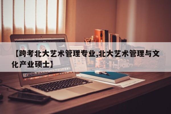 【跨考北大艺术管理专业,北大艺术管理与文化产业硕士】