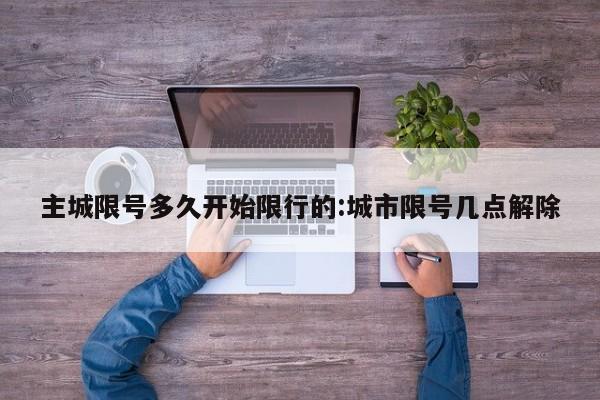 主城限号多久开始限行的:城市限号几点解除
