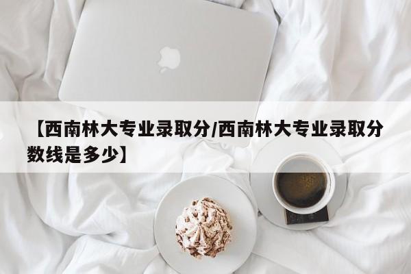 【西南林大专业录取分/西南林大专业录取分数线是多少】