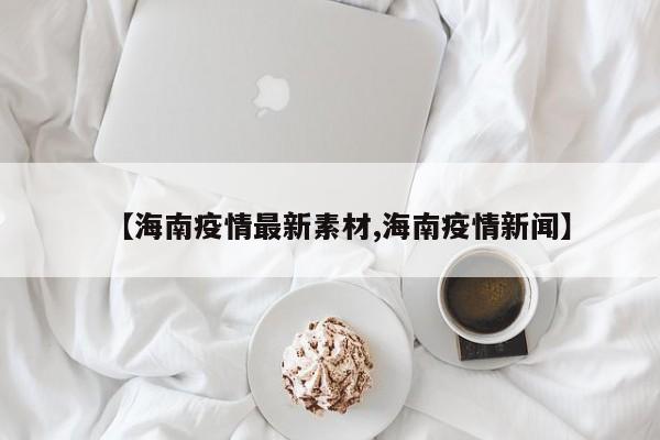 【海南疫情最新素材,海南疫情新闻】