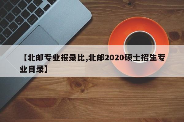 【北邮专业报录比,北邮2020硕士招生专业目录】