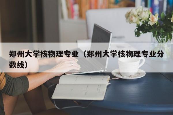 郑州大学核物理专业（郑州大学核物理专业分数线）