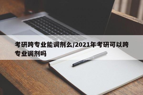 考研跨专业能调剂么/2021年考研可以跨专业调剂吗