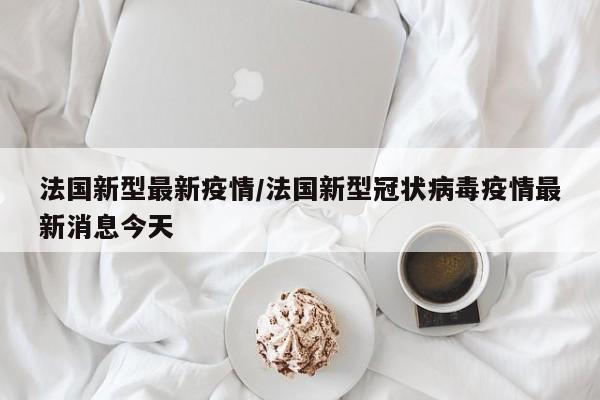 法国新型最新疫情/法国新型冠状病毒疫情最新消息今天