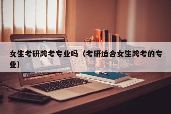 女生考研跨考专业吗（考研适合女生跨考的专业）