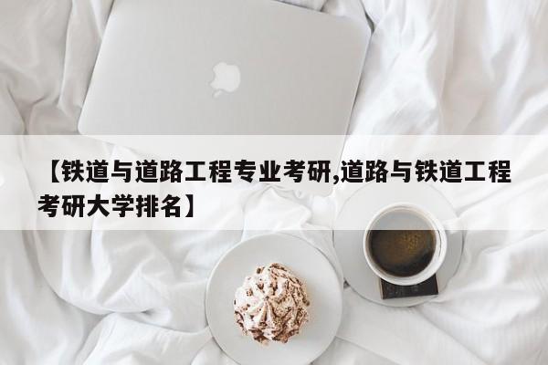 【铁道与道路工程专业考研,道路与铁道工程考研大学排名】