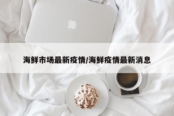 海鲜市场最新疫情/海鲜疫情最新消息