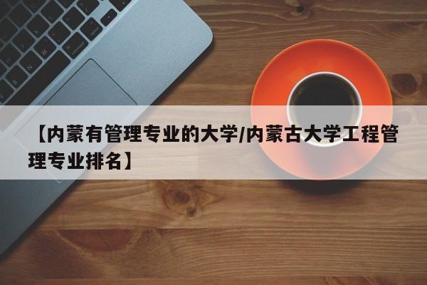 【内蒙有管理专业的大学/内蒙古大学工程管理专业排名】