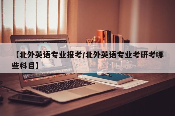 【北外英语专业报考/北外英语专业考研考哪些科目】