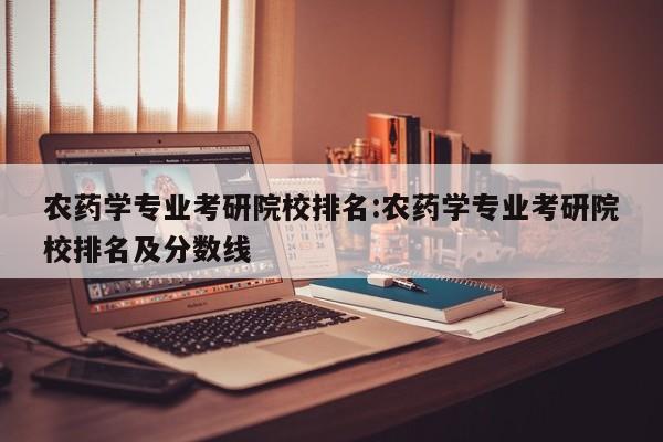 农药学专业考研院校排名:农药学专业考研院校排名及分数线