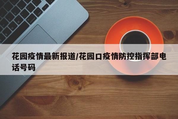 花园疫情最新报道/花园口疫情防控指挥部电话号码