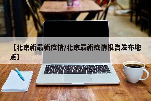 【北京新最新疫情/北京最新疫情报告发布地点】