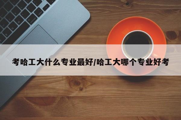 考哈工大什么专业最好/哈工大哪个专业好考